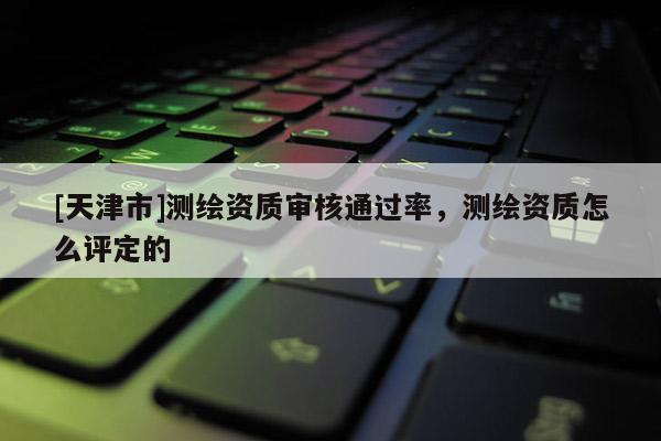 [天津市]测绘资质审核通过率，测绘资质怎么评定的