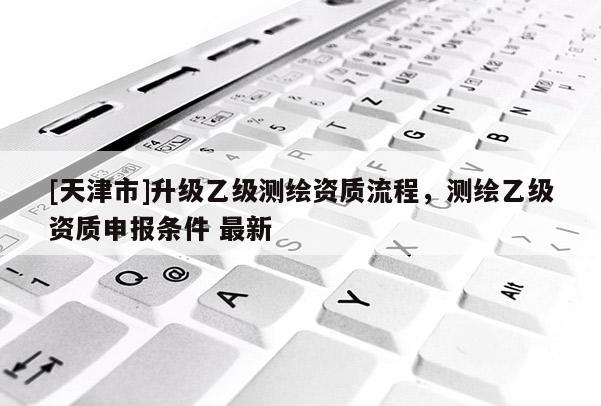 [天津市]升级乙级测绘资质流程，测绘乙级资质申报条件 最新
