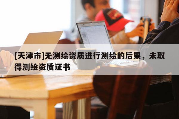 [天津市]无测绘资质进行测绘的后果，未取得测绘资质证书
