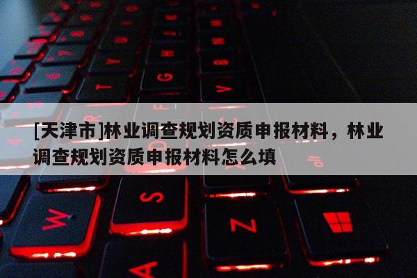 [天津市]林业调查规划资质申报材料，林业调查规划资质申报材料怎么填