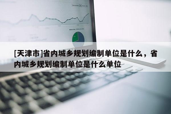 [天津市]省内城乡规划编制单位是什么，省内城乡规划编制单位是什么单位