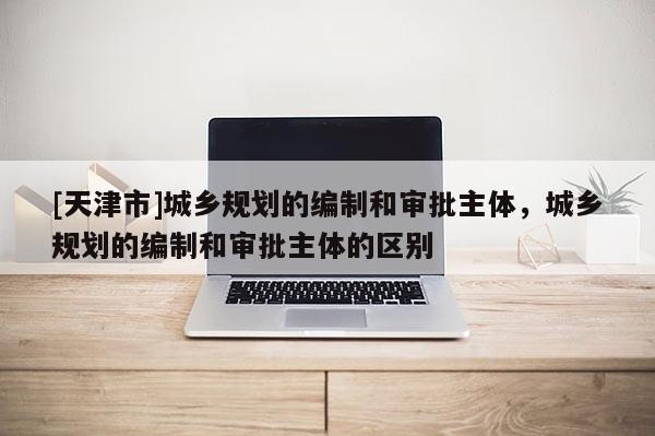 [天津市]城乡规划的编制和审批主体，城乡规划的编制和审批主体的区别