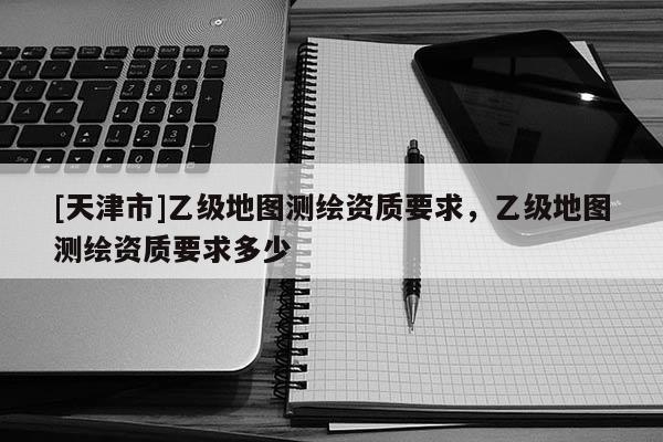 [天津市]乙级地图测绘资质要求，乙级地图测绘资质要求多少