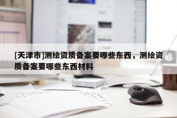 [天津市]测绘资质备案要哪些东西，测绘资质备案要哪些东西材料