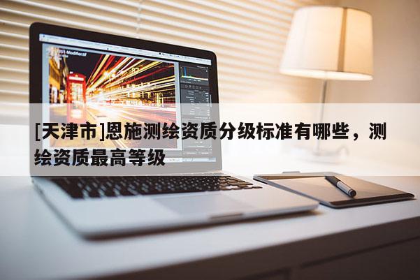 [天津市]恩施测绘资质分级标准有哪些，测绘资质最高等级