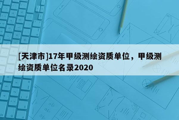 [天津市]17年甲级测绘资质单位，甲级测绘资质单位名录2020
