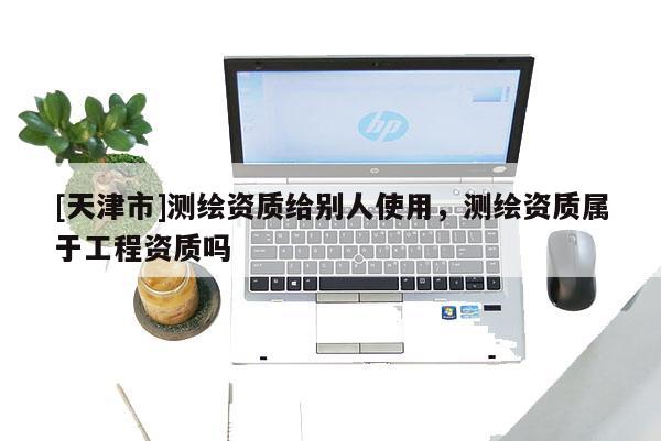 [天津市]测绘资质给别人使用，测绘资质属于工程资质吗