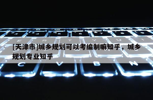 [天津市]城乡规划可以考编制嘛知乎，城乡规划专业知乎