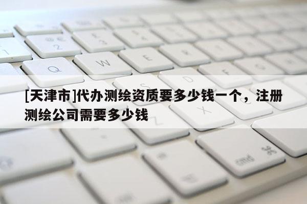 [天津市]代办测绘资质要多少钱一个，注册测绘公司需要多少钱