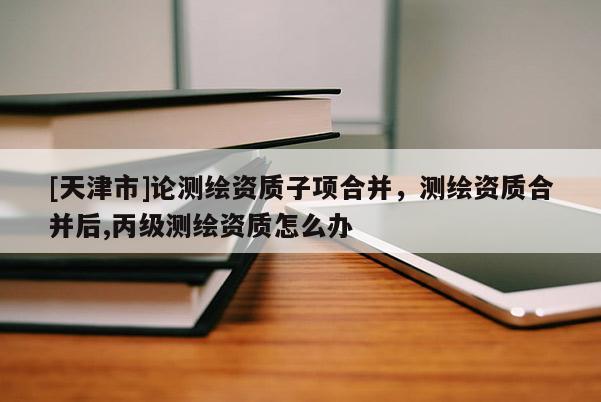 [天津市]论测绘资质子项合并，测绘资质合并后,丙级测绘资质怎么办
