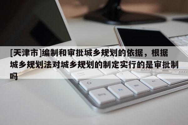 [天津市]编制和审批城乡规划的依据，根据城乡规划法对城乡规划的制定实行的是审批制吗