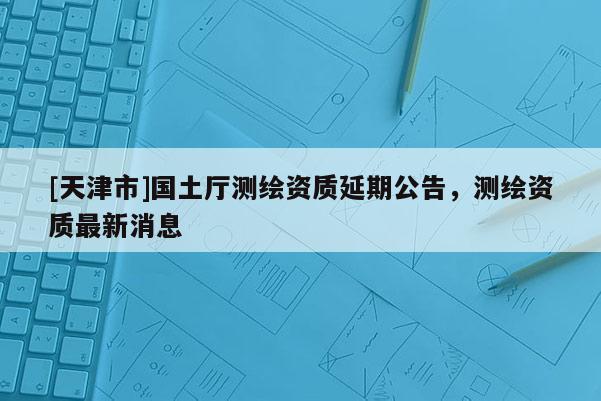 [天津市]国土厅测绘资质延期公告，测绘资质最新消息
