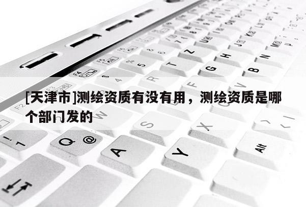 [天津市]测绘资质有没有用，测绘资质是哪个部门发的
