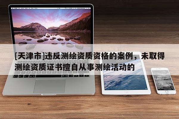 [天津市]违反测绘资质资格的案例，未取得测绘资质证书擅自从事测绘活动的