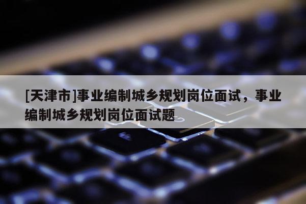 [天津市]事业编制城乡规划岗位面试，事业编制城乡规划岗位面试题