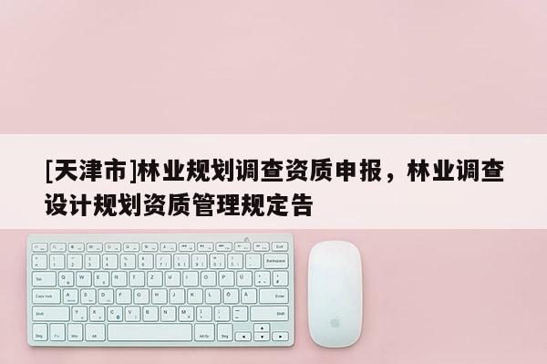 [天津市]林业规划调查资质申报，林业调查设计规划资质管理规定告