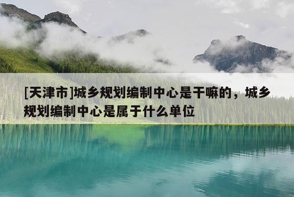 [天津市]城乡规划编制中心是干嘛的，城乡规划编制中心是属于什么单位