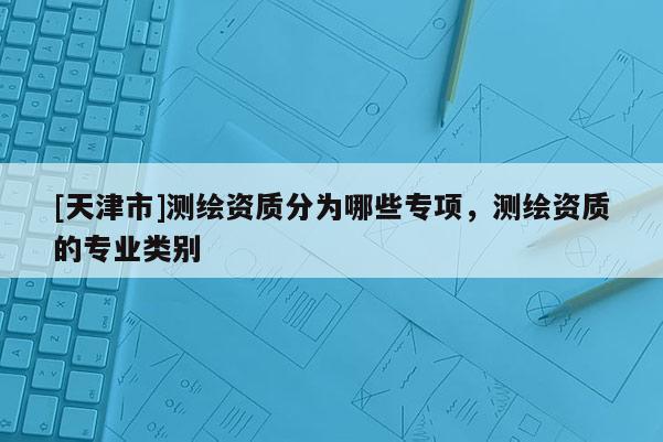 [天津市]测绘资质分为哪些专项，测绘资质的专业类别
