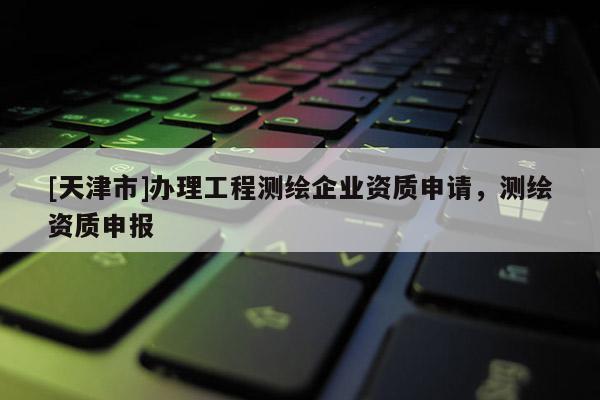 [天津市]办理工程测绘企业资质申请，测绘资质申报