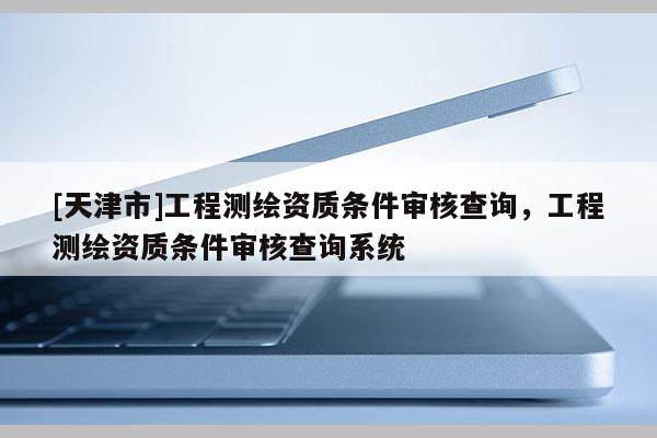 [天津市]工程测绘资质条件审核查询，工程测绘资质条件审核查询系统