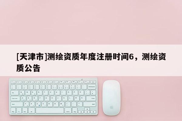 [天津市]测绘资质年度注册时间6，测绘资质公告
