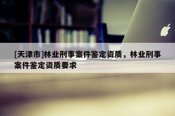 [天津市]林业刑事案件鉴定资质，林业刑事案件鉴定资质要求