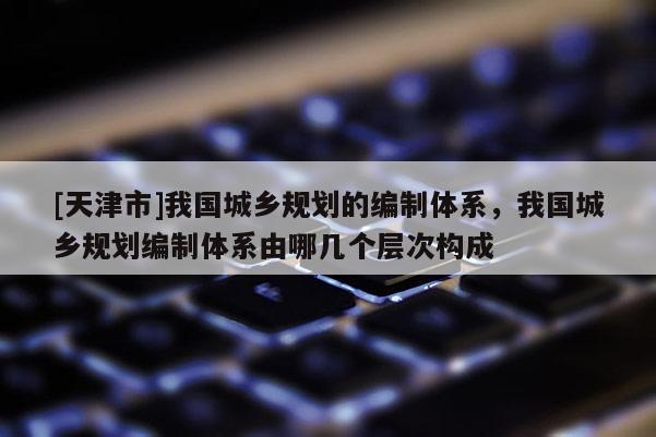 [天津市]我国城乡规划的编制体系，我国城乡规划编制体系由哪几个层次构成