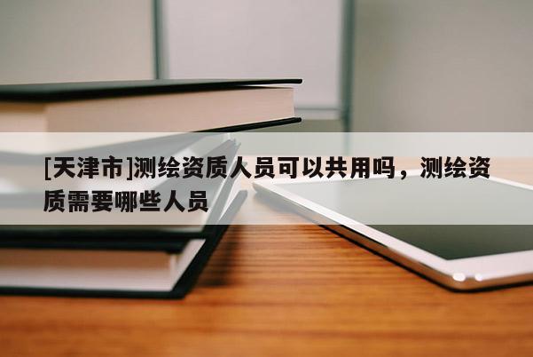 [天津市]测绘资质人员可以共用吗，测绘资质需要哪些人员