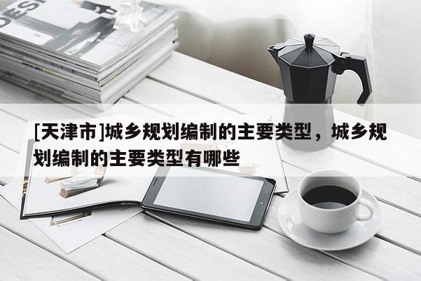 [天津市]城乡规划编制的主要类型，城乡规划编制的主要类型有哪些