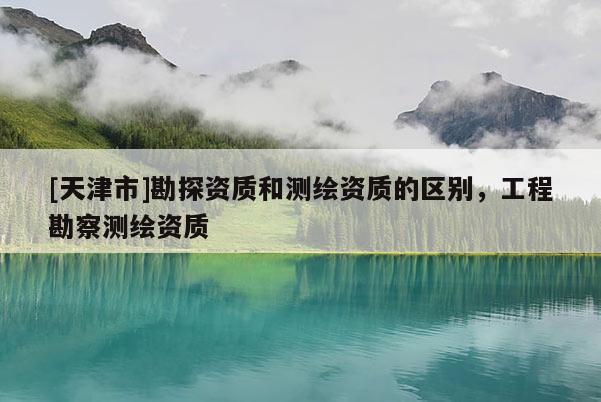 [天津市]勘探资质和测绘资质的区别，工程勘察测绘资质