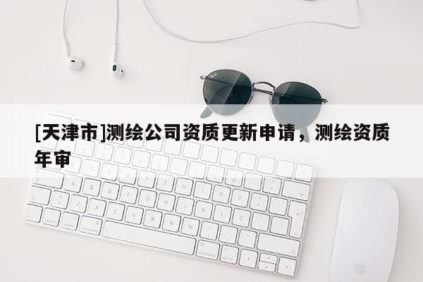 [天津市]测绘公司资质更新申请，测绘资质年审