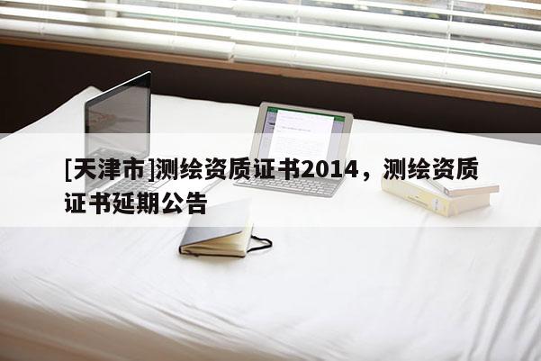 [天津市]测绘资质证书2014，测绘资质证书延期公告