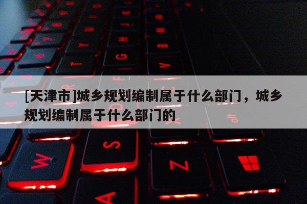 [天津市]城乡规划编制属于什么部门，城乡规划编制属于什么部门的