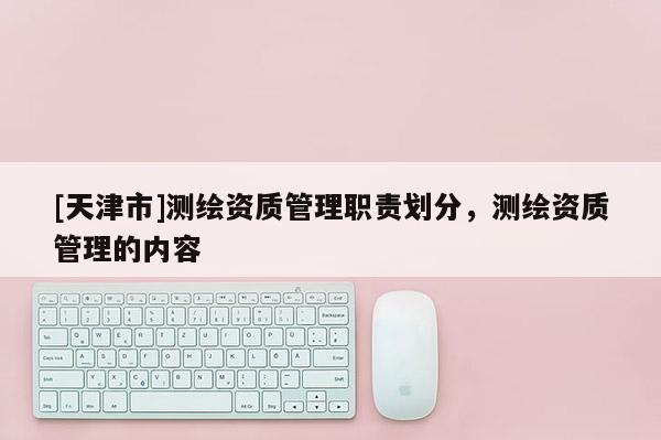 [天津市]测绘资质管理职责划分，测绘资质管理的内容