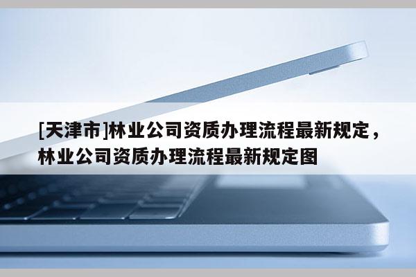 [天津市]林业公司资质办理流程最新规定，林业公司资质办理流程最新规定图