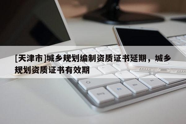 [天津市]城乡规划编制资质证书延期，城乡规划资质证书有效期