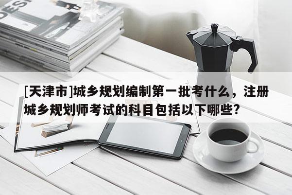 [天津市]城乡规划编制第一批考什么，注册城乡规划师考试的科目包括以下哪些?