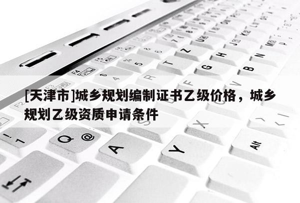 [天津市]城乡规划编制证书乙级价格，城乡规划乙级资质申请条件