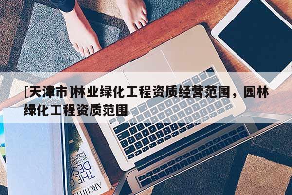 [天津市]林业绿化工程资质经营范围，园林绿化工程资质范围