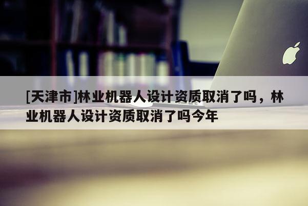 [天津市]林业机器人设计资质取消了吗，林业机器人设计资质取消了吗今年