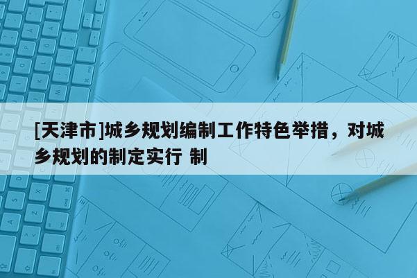 [天津市]城乡规划编制工作特色举措，对城乡规划的制定实行 制