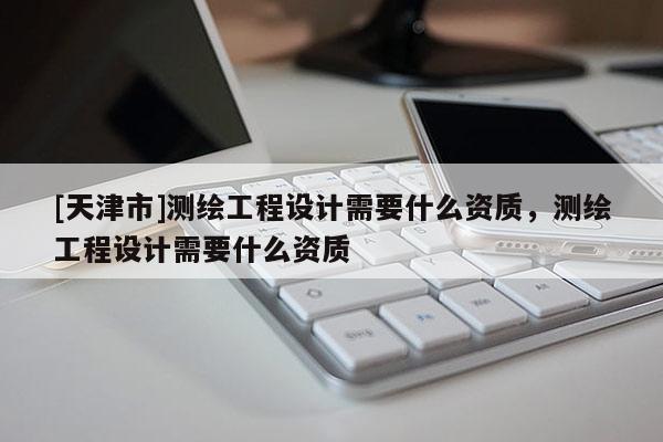 [天津市]测绘工程设计需要什么资质，测绘工程设计需要什么资质