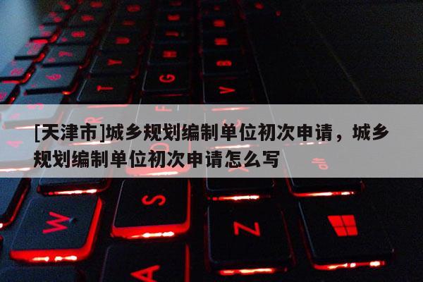 [天津市]城乡规划编制单位初次申请，城乡规划编制单位初次申请怎么写