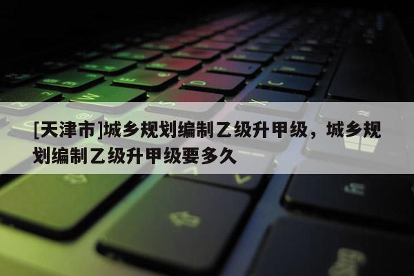 [天津市]城乡规划编制乙级升甲级，城乡规划编制乙级升甲级要多久
