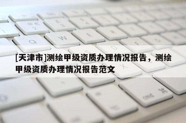 [天津市]测绘甲级资质办理情况报告，测绘甲级资质办理情况报告范文