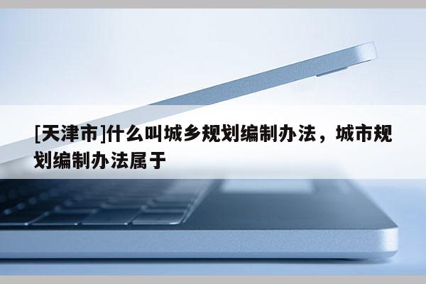 [天津市]什么叫城乡规划编制办法，城市规划编制办法属于