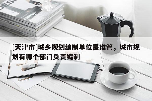 [天津市]城乡规划编制单位是谁管，城市规划有哪个部门负责编制
