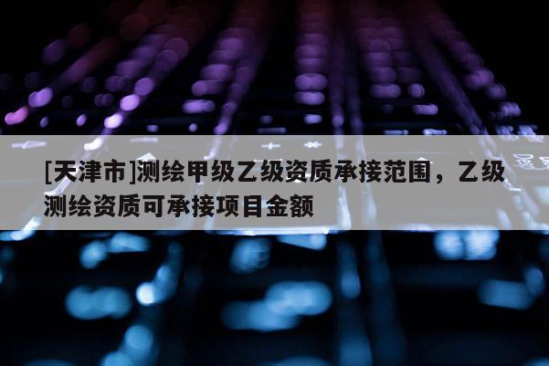 [天津市]测绘甲级乙级资质承接范围，乙级测绘资质可承接项目金额