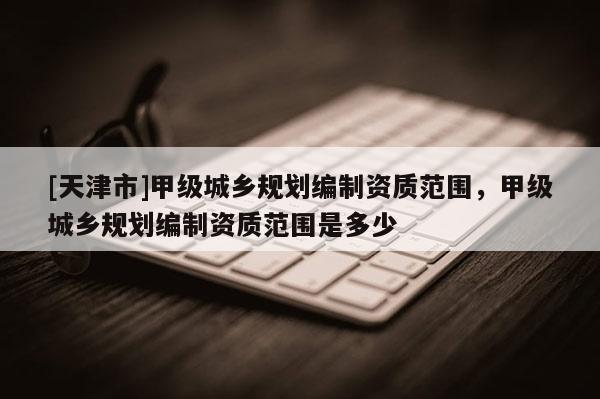 [天津市]甲级城乡规划编制资质范围，甲级城乡规划编制资质范围是多少