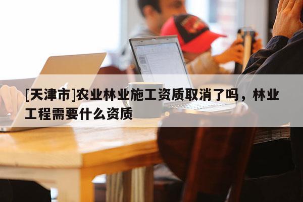 [天津市]农业林业施工资质取消了吗，林业工程需要什么资质